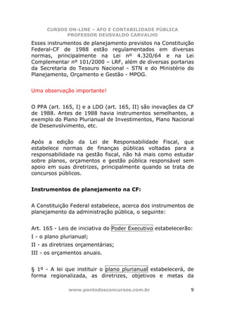 CURSOS ON-LINE – AFO E CONTABILIDADE PÚBLICA
            PROFESSOR DEUSVALDO CARVALHO
Esses instrumentos de planejamento previstos na Constituição
Federal-CF de 1988 estão regulamentados em diversas
normas, principalmente na Lei nº 4.320/64 e na Lei
Complementar nº 101/2000 – LRF, além de diversas portarias
da Secretaria do Tesouro Nacional - STN e do Ministério do
Planejamento, Orçamento e Gestão - MPOG.


Uma observação importante!


O PPA (art. 165, I) e a LDO (art. 165, II) são inovações da CF
de 1988. Antes de 1988 havia instrumentos semelhantes, a
exemplo do Plano Plurianual de Investimentos, Plano Nacional
de Desenvolvimento, etc.


Após a edição da Lei de Responsabilidade Fiscal, que
estabelece normas de finanças públicas voltadas para a
responsabilidade na gestão fiscal, não há mais como estudar
sobre planos, orçamentos e gestão pública responsável sem
apoio em suas diretrizes, principalmente quando se trata de
concursos públicos.


Instrumentos de planejamento na CF:


A Constituição Federal estabelece, acerca dos instrumentos de
planejamento da administração pública, o seguinte:


Art. 165 - Leis de iniciativa do Poder Executivo estabelecerão:
I - o plano plurianual;
II - as diretrizes orçamentárias;
III - os orçamentos anuais.


§ 1º - A lei que instituir o plano plurianual estabelecerá, de
forma regionalizada, as diretrizes, objetivos e metas da

               www.pontodosconcursos.com.br                   9
 