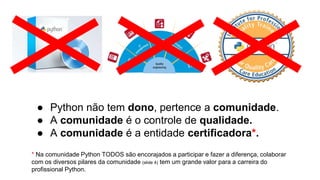 ● Python não tem dono, pertence a comunidade.
● A comunidade é o controle de qualidade.
● A comunidade é a entidade certificadora*.
* Na comunidade Python TODOS são encorajados a participar e fazer a diferença, colaborar
com os diversos pilares da comunidade (slide 4) tem um grande valor para a carreira do
profissional Python.
 
