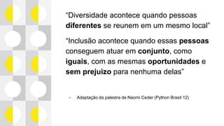 “Diversidade acontece quando pessoas
diferentes se reunem em um mesmo local”
“Inclusão acontece quando essas pessoas
conseguem atuar em conjunto, como iguais,
com as mesmas oportunidades e sem
prejuizo para nenhuma delas”
- Adaptação da palestra de Naomi Ceder (Python Brasil 12)
 