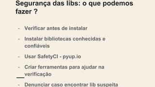 Segurança das libs: o que podemos fazer ?
- Verificar antes de instalar
- Instalar bibliotecas conhecidas e confiáveis
- Usar SafetyCI - pyup.io
- Criar ferramentas para ajudar na verificação
- Denunciar caso encontrar lib suspeita
- Colaborar com o projeto Pypa/Warehouse
 