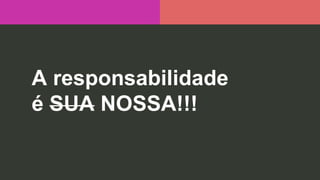 A responsabilidade
é SUA NOSSA!!!
 