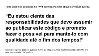 Toda biblioteca publicada no PyPI acompanha uma etiqueta invisivel que diz:
“Eu estou ciente das
responsabilidades que devo assumir
ao publicar este código e prometo
fazer o possível para mante-lo com
qualidade até o fim dos tempos!”
E deixarei explicito caso por qualquer motivo eu não possa mais manter deixando o caminho livre
para quem desejar criar um fork!
 