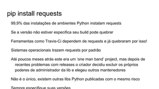 pip install requests
● 99,9% das instalações de ambientes Python instalam requests
● Se a versão não estiver especifica seu build pode quebrar
● Ferramentas como Travis-Ci dependem de requests e já quebraram por isso!
● Sistemas operacionais trazem requests por padrão
● Até poucos meses atrás este era um ‘one man band’ project, mas depois de
recentes problemas com releases o criador decidiu excluir os próprios
poderes de administrador da lib e elegeu outros mantenedores
● Não é o único, existem outras libs Python publicadas com o mesmo risco
● Sempre especifique suas versões
● Use o pyup.io ou requires.io ou qualquer outra solução do tipo
● Use o safety/CI ou algo do tipo
 