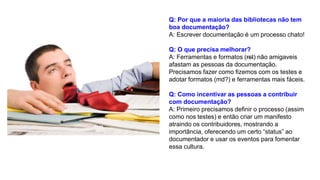 Q: Por que a maioria das bibliotecas não tem
boa documentação?
A: Escrever documentação é um processo chato!
Q: O que precisa melhorar?
A: Ferramentas e formatos (rst) não amigaveis
afastam as pessoas da documentação.
Precisamos fazer como fizemos com os testes e
adotar formatos (md?) e ferramentas mais fáceis.
Q: Como incentivar as pessoas a contribuir
com documentação?
A: Primeiro precisamos definir o processo (assim
como nos testes) e então criar um manifesto
atraindo os contribuidores, mostrando a
importância, oferecendo um certo “status” ao
documentador e usar os eventos para fomentar
essa cultura.
 