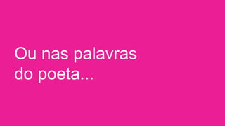 Ou nas palavras
do poeta...
 