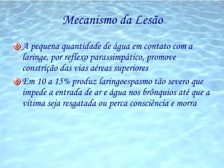 Mecanismo da Lesão A pequena quantidade de água em contato com a laringe, por reflexo parassimpático, promove constrição das vias aéreas superiores Em 10 a 15% produz laringoespasmo tão severo que impede a entrada de ar e água nos brônquios até que a vítima seja resgatada ou perca consciência e morra 