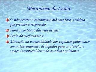 Mecanismo da Lesão Se não ocorrer o salvamento até essa fase, a vítima que prender a respiração Piora a contrição das vias aéreas  Perda do surfactante e Alteração na permeabilidade dos capilares pulmonares com extravasamento de líquidos para os alvéolos e espaço intersticial levando ao edema pulmonar 