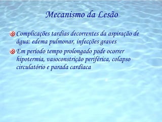 Mecanismo da Lesão Complicações tardias decorrentes da aspiração de água: edema pulmonar, infecções graves Em período tempo prolongado pode ocorrer hipotermia, vasoconstrição periférica, colapso circulatório e parada cardíaca 