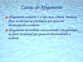 Causas do Afogamento Afogamento primário: é o tipo mais comum. Nenhum fator incidental ou patológico que possa ter desencadeado o acidente Afogamento secundário: está associado com patologia ou fator incidental que possa ter desencadeado o acidente 