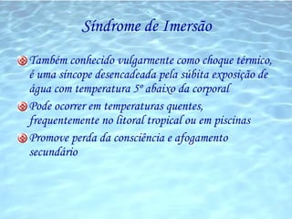 Síndrome de Imersão Também conhecido vulgarmente como choque térmico, é uma síncope desencadeada pela súbita exposição de água com temperatura 5º abaixo da corporal Pode ocorrer em temperaturas quentes, frequentemente no litoral tropical ou em piscinas Promove perda da consciência e afogamento secundário 