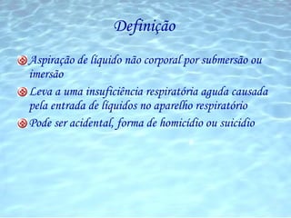 Definição  Aspiração de líquido não corporal por submersão ou imersão Leva a uma insuficiência respiratória aguda causada pela entrada de líquidos no aparelho respiratório Pode ser acidental, forma de homicídio ou suicidio 