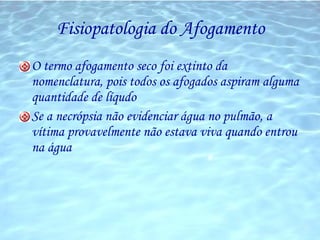 Fisiopatologia do Afogamento O termo afogamento seco foi extinto da nomenclatura, pois todos os afogados aspiram alguma quantidade de líqudo Se a necrópsia não evidenciar água no pulmão, a vítima provavelmente não estava viva quando entrou na água 