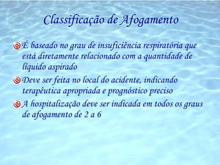 Classificação de Afogamento É baseado no grau de insuficiência respiratória que está diretamente relacionado com a quantidade de líquido aspirado Deve ser feita no local do acidente, indicando terapêutica apropriada e prognóstico preciso A hospitalização deve ser indicada em todos os graus de afogamento de 2 a 6 