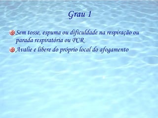 Grau 1 Sem tosse, espuma ou dificuldade na respiração ou parada respiratória ou PCR Avalie e libere do próprio local do afogamento 