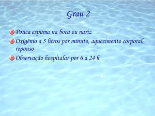Grau 2 Pouca espuma na boca ou nariz Oxigênio a 5 litros por minuto, aquecimento corporal, repouso Observação hospitalar por 6 a 24 h 