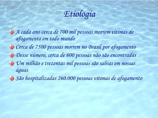 Etiologia A cada ano cerca de 700 mil pessoas morrem vítimas de afogamento em todo mundo Cerca de 7500 pessoas morrem no Brasil por afogamento Desse número, cerca de 600 pessoas não são encontradas Um milhão e trezentas mil pessoas são salvas em nossas águas São hospitalizadas 260.000 pessoas vítimas de afogamento 