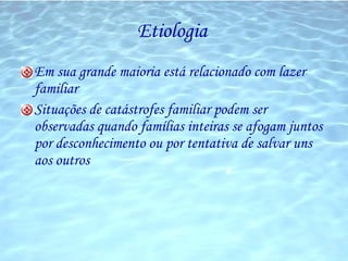 Etiologia  Em sua grande maioria está relacionado com lazer familiar  Situações de catástrofes familiar podem ser observadas quando famílias inteiras se afogam juntos por desconhecimento ou por tentativa de salvar uns aos outros 
