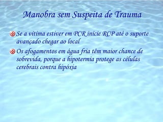 Manobra sem Suspeita de Trauma Se a vítima estiver em PCR inicie RCP até o suporte avançado chegar ao local Os afogamentos em água fria têm maior chance de sobrevida, porque a hipotermia protege as células cerebrais contra hipóxia 