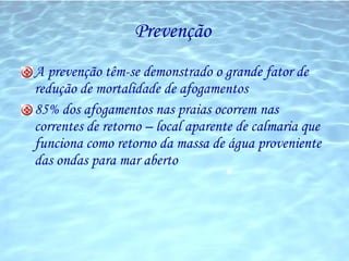 Prevenção  A prevenção têm-se demonstrado o grande fator de redução de mortalidade de afogamentos 85% dos afogamentos nas praias ocorrem nas correntes de retorno – local aparente de calmaria que funciona como retorno da massa de água proveniente das ondas para mar aberto 