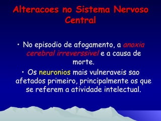 Alteracoes no Sistema Nervoso Central No episodio de afogamento, a  anoxia cerebral irreverssivel  e a causa de morte. Os  neuronios  mais vulneraveis sao afetados primeiro, principalmente os que se referem a atividade intelectual. 