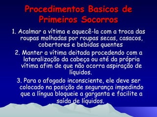 Procedimentos Basicos de Primeiros Socorros 1. Acalmar a vítima e aquecê-la com a troca das roupas molhadas por roupas secas, casacos, cobertores e bebidas quentes  2. Manter a vítima deitada procedendo com a lateralização da cabeça ou até da própria vítima afim de que não ocorra aspiração de líquidos.  3. Para o afogado inconsciente, ele deve ser colocado na posição de segurança impedindo que a língua bloqueie a garganta e facilite a saída de líquidos.   