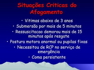 Situações Criticas do Afogamento   Vitimas abaixo de 3 anos Submersão por mais de 5 minutos Ressuscitacao demorou mais de 15 minutos após resgate Postura motora anormal ou pupilas fixas Necessitou de RCP no serviço de emergência Coma persistente 