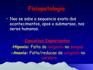 Fisiopatologia Nao se sabe a sequencia exata dos acontecimentos, apos a submersao, nos seres humanos. Conceitos Importantes - Hipoxia:  Falta de  oxigenio  no  sangue -Anoxia:  Falta/reducao de  oxigenio  no  cerebro 