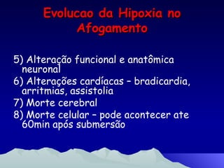 Evolucao da Hipoxia no Afogamento 5) Alteração funcional e anatômica neuronal 6) Alterações cardíacas – bradicardia, arritmias, assistolia 7) Morte cerebral 8) Morte celular – pode acontecer ate 60min após submersão  