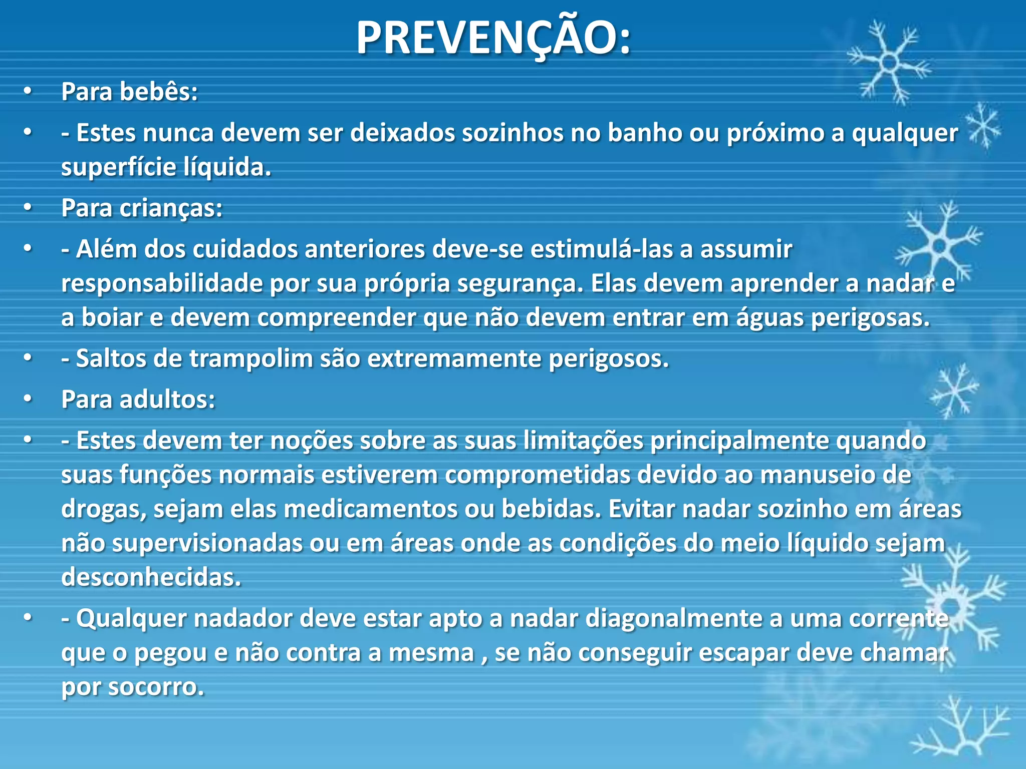 PREVENÇÃO:
• Para bebês:
• - Estes nunca devem ser deixados sozinhos no banho ou próximo a qualquer
  superfície líquida.
• Para crianças:
• - Além dos cuidados anteriores deve-se estimulá-las a assumir
  responsabilidade por sua própria segurança. Elas devem aprender a nadar e
  a boiar e devem compreender que não devem entrar em águas perigosas.
• - Saltos de trampolim são extremamente perigosos.
• Para adultos:
• - Estes devem ter noções sobre as suas limitações principalmente quando
  suas funções normais estiverem comprometidas devido ao manuseio de
  drogas, sejam elas medicamentos ou bebidas. Evitar nadar sozinho em áreas
  não supervisionadas ou em áreas onde as condições do meio líquido sejam
  desconhecidas.
• - Qualquer nadador deve estar apto a nadar diagonalmente a uma corrente
  que o pegou e não contra a mesma , se não conseguir escapar deve chamar
  por socorro.
 