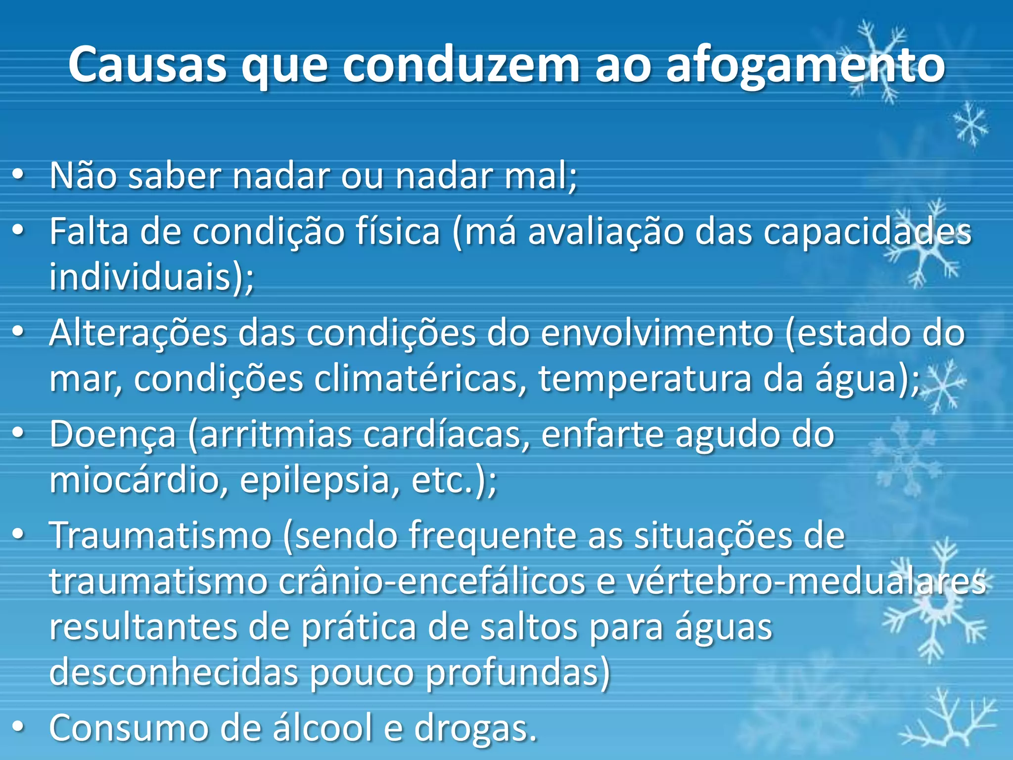 Causas que conduzem ao afogamento
• Não saber nadar ou nadar mal;
• Falta de condição física (má avaliação das capacidades
  individuais);
• Alterações das condições do envolvimento (estado do
  mar, condições climatéricas, temperatura da água);
• Doença (arritmias cardíacas, enfarte agudo do
  miocárdio, epilepsia, etc.);
• Traumatismo (sendo frequente as situações de
  traumatismo crânio-encefálicos e vértebro-medualares
  resultantes de prática de saltos para águas
  desconhecidas pouco profundas)
• Consumo de álcool e drogas.
 