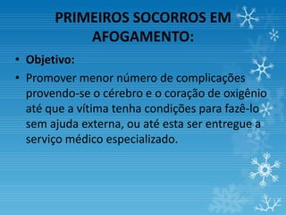 PRIMEIROS SOCORROS EM
           AFOGAMENTO:
• Objetivo:
• Promover menor número de complicações
  provendo-se o cérebro e o coração de oxigênio
  até que a vítima tenha condições para fazê-lo
  sem ajuda externa, ou até esta ser entregue a
  serviço médico especializado.
 