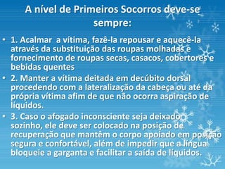 A nível de Primeiros Socorros deve-se
                    sempre:
• 1. Acalmar a vítima, fazê-la repousar e aquecê-la
  através da substituição das roupas molhadas e
  fornecimento de roupas secas, casacos, cobertores e
  bebidas quentes
• 2. Manter a vítima deitada em decúbito dorsal
  procedendo com a lateralização da cabeça ou até da
  própria vítima afim de que não ocorra aspiração de
  líquidos.
• 3. Caso o afogado inconsciente seja deixado
  sozinho, ele deve ser colocado na posição de
  recuperação que mantêm o corpo apoiado em posição
  segura e confortável, além de impedir que a língua
  bloqueie a garganta e facilitar a saída de líquidos.
 