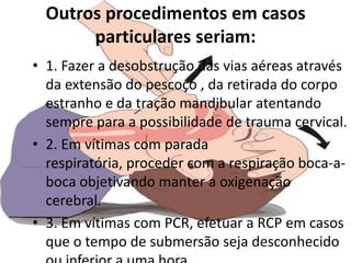 Outros procedimentos em casos
       particulares seriam:
• 1. Fazer a desobstrução das vias aéreas através
  da extensão do pescoço , da retirada do corpo
  estranho e da tração mandibular atentando
  sempre para a possibilidade de trauma cervical.
• 2. Em vítimas com parada
  respiratória, proceder com a respiração boca-a-
  boca objetivando manter a oxigenação
  cerebral.
• 3. Em vítimas com PCR, efetuar a RCP em casos
  que o tempo de submersão seja desconhecido
 