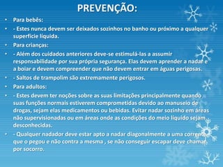 PREVENÇÃO:
• Para bebês:
• - Estes nunca devem ser deixados sozinhos no banho ou próximo a qualquer
  superfície líquida.
• Para crianças:
• - Além dos cuidados anteriores deve-se estimulá-las a assumir
  responsabilidade por sua própria segurança. Elas devem aprender a nadar e
  a boiar e devem compreender que não devem entrar em águas perigosas.
• - Saltos de trampolim são extremamente perigosos.
• Para adultos:
• - Estes devem ter noções sobre as suas limitações principalmente quando
  suas funções normais estiverem comprometidas devido ao manuseio de
  drogas, sejam elas medicamentos ou bebidas. Evitar nadar sozinho em áreas
  não supervisionadas ou em áreas onde as condições do meio líquido sejam
  desconhecidas.
• - Qualquer nadador deve estar apto a nadar diagonalmente a uma corrente
  que o pegou e não contra a mesma , se não conseguir escapar deve chamar
  por socorro.
 