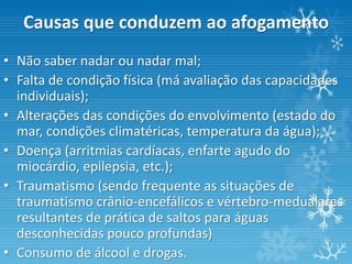 Causas que conduzem ao afogamento
• Não saber nadar ou nadar mal;
• Falta de condição física (má avaliação das capacidades
  individuais);
• Alterações das condições do envolvimento (estado do
  mar, condições climatéricas, temperatura da água);
• Doença (arritmias cardíacas, enfarte agudo do
  miocárdio, epilepsia, etc.);
• Traumatismo (sendo frequente as situações de
  traumatismo crânio-encefálicos e vértebro-medualares
  resultantes de prática de saltos para águas
  desconhecidas pouco profundas)
• Consumo de álcool e drogas.
 