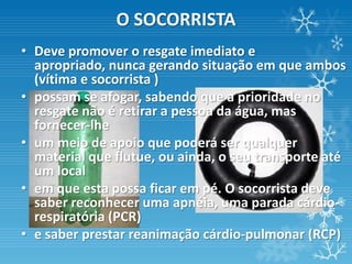 O SOCORRISTA
• Deve promover o resgate imediato e
  apropriado, nunca gerando situação em que ambos
  (vítima e socorrista )
• possam se afogar, sabendo que a prioridade no
  resgate não é retirar a pessoa da água, mas
  fornecer-lhe
• um meio de apoio que poderá ser qualquer
  material que flutue, ou ainda, o seu transporte até
  um local
• em que esta possa ficar em pé. O socorrista deve
  saber reconhecer uma apnéia, uma parada cárdio-
  respiratória (PCR)
• e saber prestar reanimação cárdio-pulmonar (RCP)
 