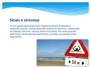 Sinais e sintomas
Em um quadro geral pode haver hipotermia (baixa temperatura
corporal), náuseas, vômito, distensão abdominal, tremores , cefaléia (dor
de cabeça), mal estar, cansaço, dores musculares. Em casos especiais
pode haver apnéia (parada respiratória), ou ainda, uma parada cárdiorespiratória.

 
