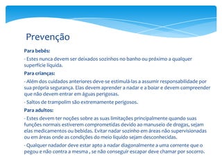 Prevenção
Para bebês:
- Estes nunca devem ser deixados sozinhos no banho ou próximo a qualquer
superfície líquida.
Para crianças:
- Além dos cuidados anteriores deve-se estimulá-las a assumir responsabilidade por
sua própria segurança. Elas devem aprender a nadar e a boiar e devem compreender
que não devem entrar em águas perigosas.

- Saltos de trampolim são extremamente perigosos.
Para adultos:
- Estes devem ter noções sobre as suas limitações principalmente quando suas
funções normais estiverem comprometidas devido ao manuseio de drogas, sejam
elas medicamentos ou bebidas. Evitar nadar sozinho em áreas não supervisionadas
ou em áreas onde as condições do meio líquido sejam desconhecidas.
- Qualquer nadador deve estar apto a nadar diagonalmente a uma corrente que o
pegou e não contra a mesma , se não conseguir escapar deve chamar por socorro.

 