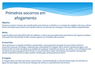 Primeiros socorros em
afogamento
Objetivo:
Promover menor número de complicações provendo-se o cérebro e o coração de oxigênio até que a vítima
tenha condições para fazê-lo sem ajuda externa, ou até esta ser entregue a serviço médico especializado.
Meios:
Suporte Básico de Vida (SBV) afim de habilitar a vítima aos procedimentos posteriores do Suporte Cardíaco
Avançado de Vida (SCAV). O SBV consiste apenas em medidas não evasivas.
O socorrista:
Deve promover o resgate imediato e apropriado, nunca gerando situação em que ambos (vítima e
socorrista ) possam se afogar, sabendo que a prioridade no resgate não é retirar a pessoa da água, mas
fornecer-lhe um meio de apoio que poderá ser qualquer material que flutue, ou ainda, o seu transporte até
um local em que esta possa ficar em pé. O socorrista deve saber reconhecer uma apnéia, uma parada
cárdio-respiratória (PCR) e saber prestar reanimação cárdio-pulmonar (RCP)
O resgate:
O resgate deve ser feito por fases consecutivas : Compreendendo a Fase de observação, de entrada na
água, de abordagem da vítima, de reboque da vítima, e o atendimento da mesma.

 