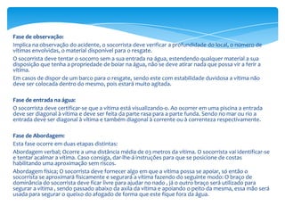 Fase de observação:
Implica na observação do acidente, o socorrista deve verificar a profundidade do local, o número de
vítimas envolvidas, o material disponível para o resgate.
O socorrista deve tentar o socorro sem a sua entrada na água, estendendo qualquer material a sua
disposição que tenha a propriedade de boiar na água, não se deve atirar nada que possa vir a ferir a
vítima.
Em casos de dispor de um barco para o resgate, sendo este com estabilidade duvidosa a vítima não
deve ser colocada dentro do mesmo, pois estará muito agitada.
Fase de entrada na água:
O socorrista deve certificar-se que a vítima está visualizando-o. Ao ocorrer em uma piscina a entrada
deve ser diagonal à vítima e deve ser feita da parte rasa para a parte funda. Sendo no mar ou rio a
entrada deve ser diagonal à vítima e também diagonal à corrente ou à correnteza respectivamente.
Fase de Abordagem:
Esta fase ocorre em duas etapas distintas:
Abordagem verbal; Ocorre a uma distância média de 03 metros da vítima. O socorrista vai identificar-se
e tentar acalmar a vítima. Caso consiga, dar-lhe-á instruções para que se posicione de costas
habilitando uma aproximação sem riscos.
Abordagem física; O socorrista deve fornecer algo em que a vítima possa se apoiar, só então o
socorrista se aproximará fisicamente e segurará a vítima fazendo do seguinte modo: O braço de
dominância do socorrista deve ficar livre para ajudar no nado , já o outro braço será utilizado para
segurar a vítima , sendo passado abaixo da axila da vítima e apoiando o peito da mesma, essa mão será
usada para segurar o queixo do afogado de forma que este fique fora da água.

 
