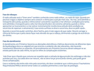 Fase de reboque:
O nado utilizado será o "Over arms" também conhecido como nado militar , ou nado de sapo. Quando em
piscinas e lagos o objetivo sempre será conduzir a vítima para a porção mais rasa . No mar, será admitido o
transporte até a praia, quando a vítima estiver consciente e quando o mar oferecer condições para tanto;
será admitido o transporte para o alto mar (local profundo e de extrema calmaria), quando a vítima
apresentar-se inconsciente e o mar estiver extremamente revolto (essa atitude dará condições ao
socorrista de repensar o salvamento). Caso exista surfistas na área o socorrista, deve-se pedir ajuda .
Quando o socorrista puder caminhar, deve fazê-lo, pois é mais seguro do que nadar. Deverá carregar a
vítima de forma que o peito desta fique mais elevado do que a cabeça, diminuindo o perigo da ocorrência
de vômito.
Fase de atendimento:
O atendimento, em Primeiros Socorros as alterações eletrolíticas e hídricas decorrentes de diferentes tipos
de líquidos(água doce ou salgada) em que ocorreu o acidente não são relevantes, não havendo
tratamentos diferentes ou especiais. Os procedimentos em Primeiros Socorros devem adequar-se ao
estado particular de cada vítima, no que se refere às complicações existentes.
Vale frisar que o líquido que costuma ser expelido após a retirada da água provêm do estômago e não dos
pulmões por isso, sua saída deve ser natural , não se deve forçar provocando vômito, pois pode gerar
novas complicações.
Caso o acidente não tenha sido visto pelo socorrista, ele deve considerar que a vítima possui Traumatismo
Raquimedular(TRM) e deverá tomar todos os cuidados pertinentes a este tipo de patologia.

 