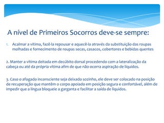 A nível de Primeiros Socorros deve-se sempre:
1. Acalmar a vítima, fazê-la repousar e aquecê-la através da substituição das roupas
molhadas e fornecimento de roupas secas, casacos, cobertores e bebidas quentes
2. Manter a vítima deitada em decúbito dorsal procedendo com a lateralização da
cabeça ou até da própria vítima afim de que não ocorra aspiração de líquidos.
3. Caso o afogado inconsciente seja deixado sozinho, ele deve ser colocado na posição
de recuperação que mantêm o corpo apoiado em posição segura e confortável, além de
impedir que a língua bloqueie a garganta e facilitar a saída de líquidos.

 