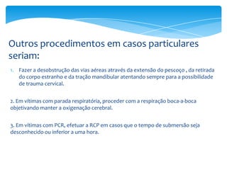 Outros procedimentos em casos particulares
seriam:
1. Fazer a desobstrução das vias aéreas através da extensão do pescoço , da retirada
do corpo estranho e da tração mandibular atentando sempre para a possibilidade
de trauma cervical.
2. Em vítimas com parada respiratória, proceder com a respiração boca-a-boca
objetivando manter a oxigenação cerebral.

3. Em vítimas com PCR, efetuar a RCP em casos que o tempo de submersão seja
desconhecido ou inferior a uma hora.

 