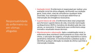 Responsabilidade
do enfermeiro ou
em vítimas
afogadas
• Avaliação inicial: O enfermeiro é responsável por realizar uma
avaliação inicial da vítima afogada, verificando sua condição
geral, sinais vitais, nível de consciência e qualquer lesão
associada. Essa avaliação é crucial para determinar as
intervenções de emergência necessárias.
• Suporte básico de vida: O enfermeiro deve estar preparado
para fornecer suporte básico de vida, incluindo reanimação
cardiopulmonar (RCP) e manobras de desobstrução das vias
aéreas, se necessário. É importante que o enfermeiro esteja
treinado e atualizado nessas técnicas.
• Monitoramento e observação: Após a estabilização inicial, o
enfermeiro deve monitorar continuamente os sinais vitais da
vítima, a saturação de oxigênio, a função respiratória e outros
parâmetros relevantes. O monitoramento cuidadoso ajuda a
identificar qualquer alteração no estado da vítima e permite a
intervenção imediata.
 