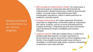 Responsabilidade
do enfermeiro ou
em vítimas
afogadas
• Administração de medicamentos e fluidos: Em certos casos, o
enfermeiro pode ser responsável pela administração de
medicamentos e fluidos intravenosos, conforme prescrito pelo
médico. Isso pode incluir medicamentos para tratar
complicações respiratórias, reduzir o edema pulmonar ou
estabilizar a pressão arterial.
• Cuidados de ferimentos: Se a vítima apresentar ferimentos
associados ao afogamento, o enfermeiro pode ser responsável
por realizar curativos, suturas ou outros procedimentos de
cuidados de feridas. É importante garantir que os ferimentos
sejam devidamente limpos e protegidos para prevenir
infecções.
• Suporte emocional: Além dos cuidados físicos, o enfermeiro
também pode desempenhar um papel importante no
fornecimento de suporte emocional às vítimas afogadas e suas
famílias. Essa situação traumática pode causar estresse e
ansiedade, e o enfermeiro pode ajudar a acalmar e tranquilizar
os pacientes e seus entes queridos.
 