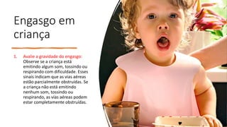 Engasgo em
criança
1. Avalie a gravidade do engasgo:
Observe se a criança está
emitindo algum som, tossindo ou
respirando com dificuldade. Esses
sinais indicam que as vias aéreas
estão parcialmente obstruídas. Se
a criança não está emitindo
nenhum som, tossindo ou
respirando, as vias aéreas podem
estar completamente obstruídas.
 