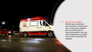 4. Chame ajuda médica:
Mesmo que a obstrução
seja removida, é importante
que a criança seja avaliada
por um profissional de
saúde para garantir que não
haja complicações ou lesões
decorrentes do episódio de
engasgo.
 