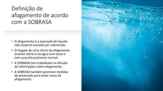 Definição de
afogamento de acordo
com a SOBRASA
• O afogamento é a aspiração de líquido
não corporal causada por submersão.
• O resgate de uma vítima de afogamento
envolve retirá-la da água sem tosse e
com ausculta pulmonar normal.
• A SOBRASA tem trabalhado na difusão
de informações sobre afogamento.
• A SOBRASA também promove medidas
de prevenção para evitar casos de
afogamento.
 