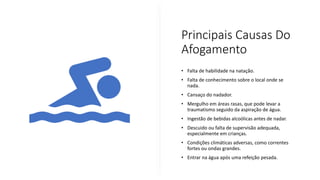 Principais Causas Do
Afogamento
• Falta de habilidade na natação.
• Falta de conhecimento sobre o local onde se
nada.
• Cansaço do nadador.
• Mergulho em áreas rasas, que pode levar a
traumatismo seguido da aspiração de água.
• Ingestão de bebidas alcoólicas antes de nadar.
• Descuido ou falta de supervisão adequada,
especialmente em crianças.
• Condições climáticas adversas, como correntes
fortes ou ondas grandes.
• Entrar na água após uma refeição pesada.
 